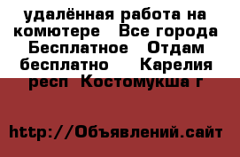 удалённая работа на комютере - Все города Бесплатное » Отдам бесплатно   . Карелия респ.,Костомукша г.
